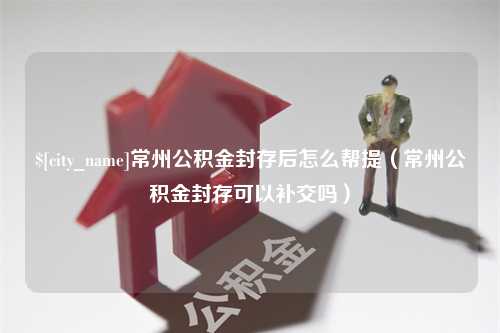 松滋常州公积金封存后怎么帮提（常州公积金封存可以补交吗）